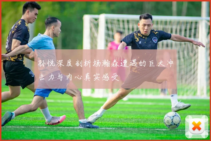 孙悦深度剖析杨瀚森遭遇的巨大冲击力与内心真实感受