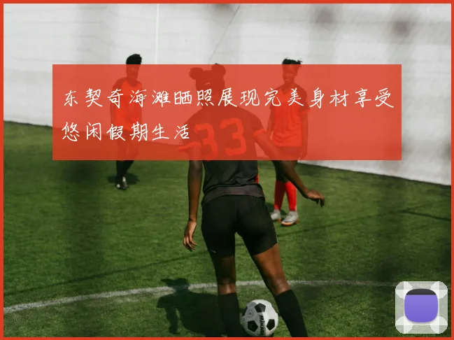 东契奇海滩晒照展现完美身材享受悠闲假期生活