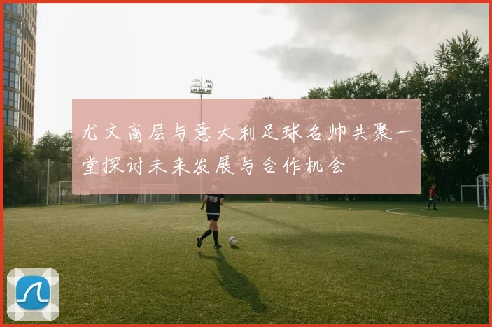 尤文高层与意大利足球名帅共聚一堂探讨未来发展与合作机会
