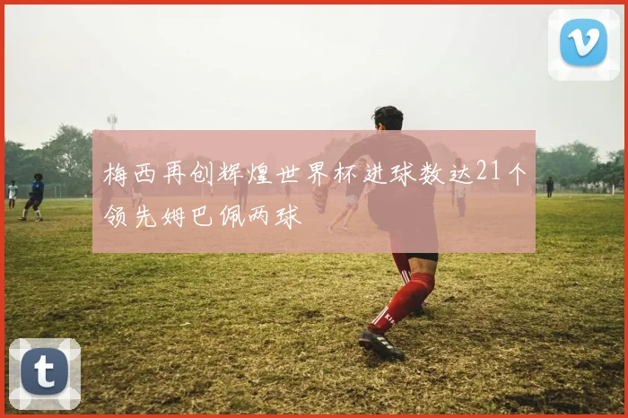 梅西再创辉煌世界杯进球数达21个领先姆巴佩两球