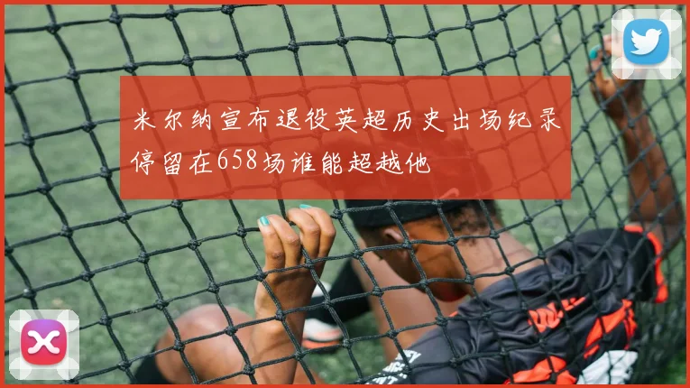 米尔纳宣布退役英超历史出场纪录停留在658场谁能超越他