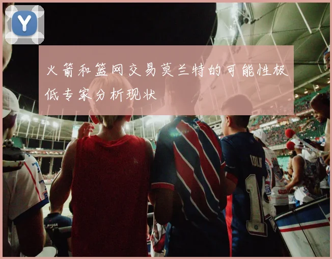 火箭和篮网交易莫兰特的可能性极低专家分析现状