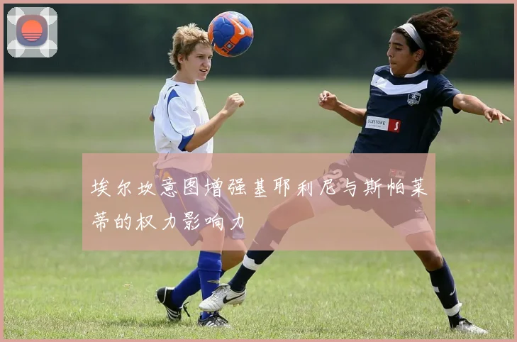 埃尔坎意图增强基耶利尼与斯帕莱蒂的权力影响力