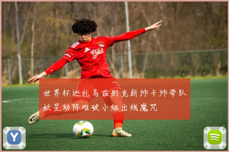 世界杯巡礼乌兹别克新帅卡帅带队妖星助阵难破小组出线魔咒