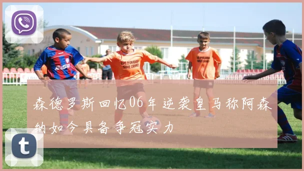 森德罗斯回忆06年逆袭皇马称阿森纳如今具备争冠实力
