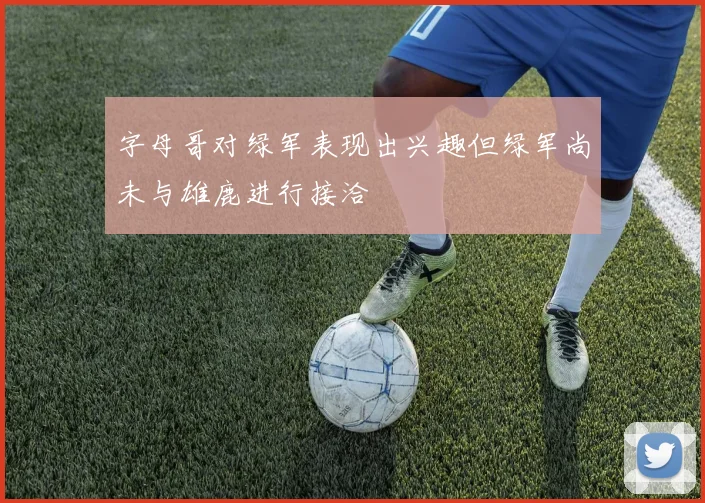 字母哥对绿军表现出兴趣但绿军尚未与雄鹿进行接洽