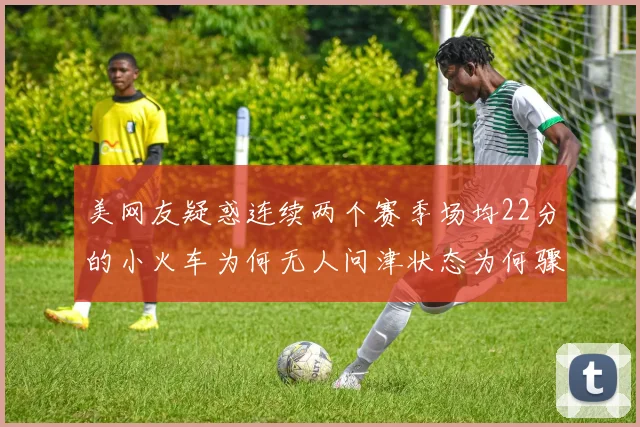 美网友疑惑连续两个赛季场均22分的小火车为何无人问津状态为何骤降