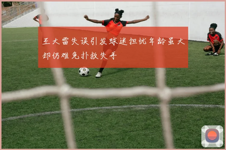 王大雷失误引发球迷担忧年龄虽大却仍难免扑救失手