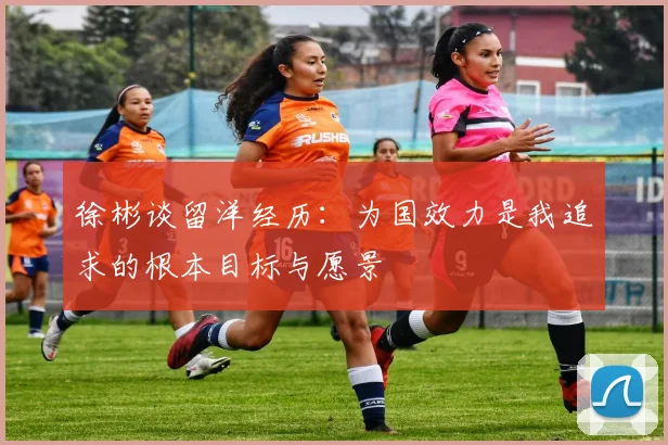 徐彬谈留洋经历：为国效力是我追求的根本目标与愿景