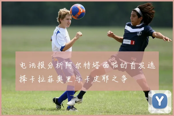 电讯报分析阿尔特塔面临的首发选择卡拉菲奥里与卡皮耶之争