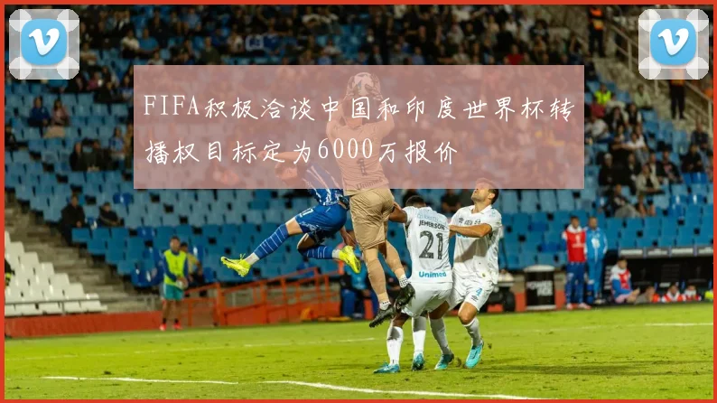 FIFA积极洽谈中国和印度世界杯转播权目标定为6000万报价