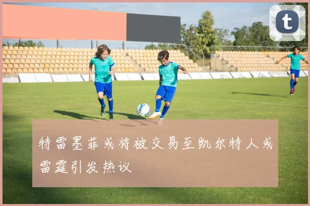 特雷墨菲或将被交易至凯尔特人或雷霆引发热议