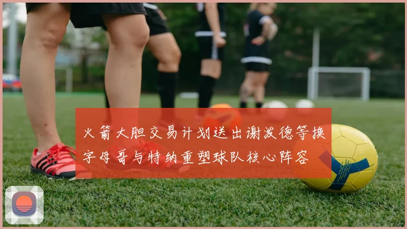 火箭大胆交易计划送出谢泼德等换字母哥与特纳重塑球队核心阵容