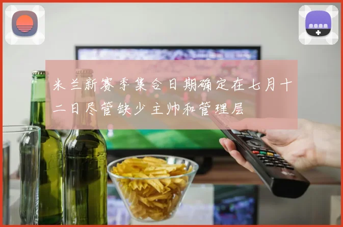 米兰新赛季集合日期确定在七月十二日尽管缺少主帅和管理层