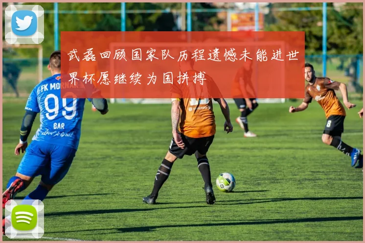 武磊回顾国家队历程遗憾未能进世界杯愿继续为国拼搏