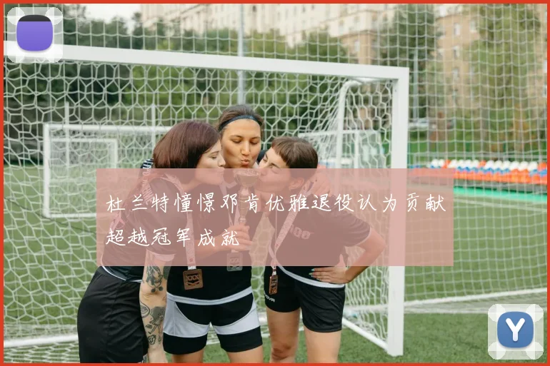 杜兰特憧憬邓肯优雅退役认为贡献超越冠军成就