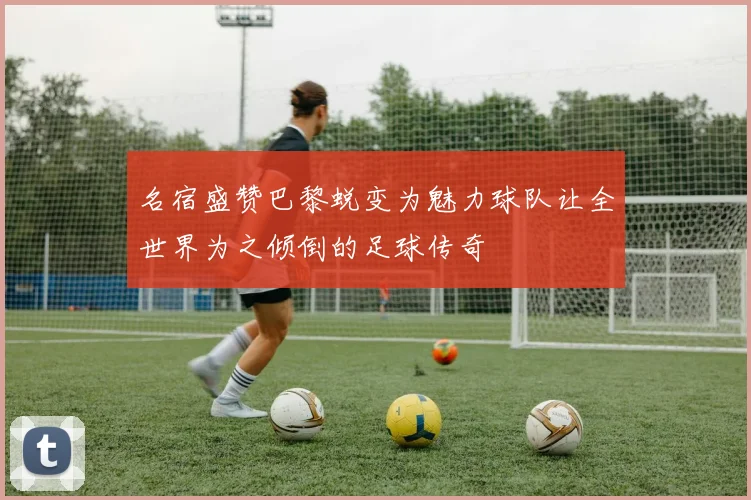 名宿盛赞巴黎蜕变为魅力球队让全世界为之倾倒的足球传奇