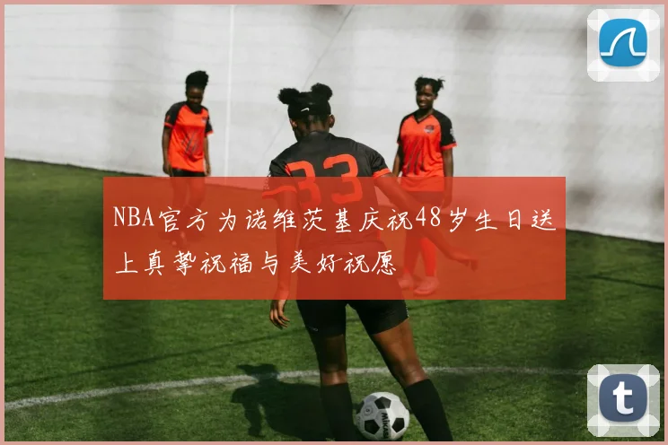 NBA官方为诺维茨基庆祝48岁生日送上真挚祝福与美好祝愿