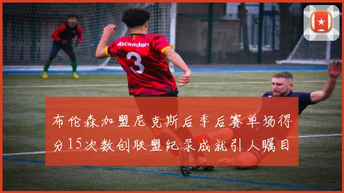布伦森加盟尼克斯后季后赛单场得分15次数创联盟纪录成就引人瞩目